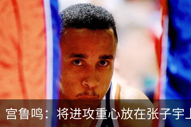 宫鲁鸣：将进攻重心放在张子宇上，团队在防守方面更加努力