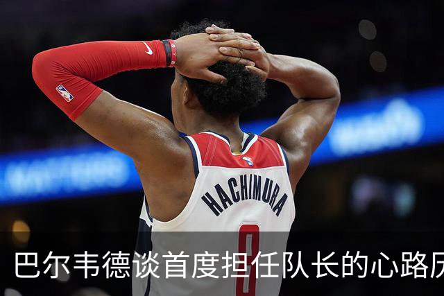 巴尔韦德谈首度担任队长的心路历程与姆巴佩的潜力发挥